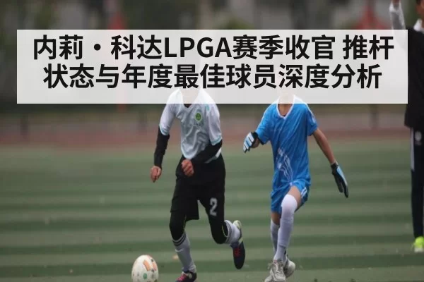 内莉·科达LPGA赛季收官 推杆状态与年度最佳球员深度分析